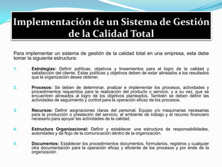 Implementación de un Sistema de Gestión
de la Calidad Total
Para implementar un sistema de gestión de la calidad total en una empresa, esta debe
tomar la siguiente estructura:
1. Estrategias: Definir políticas, objetivos y lineamientos para el logro de la calidad y
satisfacción del cliente. Estas políticas y objetivos deben de estar alineados a los resultados
que la organización desee obtener.
2. Procesos: Se deben de determinar, analizar e implementar los procesos, actividades y
procedimientos requeridos para la realización del producto o servicio, y a su vez, que se
encuentren alineados al logro de los objetivos planteados. También se deben definir las
actividades de seguimiento y control para la operación eficaz de los procesos.
3. Recursos: Definir asignaciones claras del personal, Equipo y/o maquinarias necesarias
para la producción o prestación del servicio, el ambiente de trabajo y el recurso financiero
necesario para apoyar las actividades de la calidad.
4. Estructura Organizacional: Definir y establecer una estructura de responsabilidades,
autoridades y de flujo de la comunicación dentro de la organización.
5. Documentos: Establecer los procedimientos documentos, formularios, registros y cualquier
otra documentación para la operación eficaz y eficiente de los procesos y por ende de la
organización
 