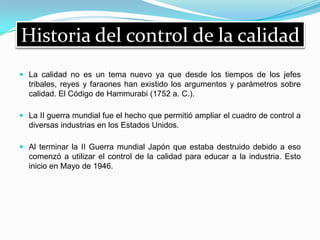 Historia del control de la calidad
 La calidad no es un tema nuevo ya que desde los tiempos de los jefes
tribales, reyes y faraones han existido los argumentos y parámetros sobre
calidad. El Código de Hammurabi (1752 a. C.).
 La II guerra mundial fue el hecho que permitió ampliar el cuadro de control a
diversas industrias en los Estados Unidos.
 Al terminar la II Guerra mundial Japón que estaba destruido debido a eso
comenzó a utilizar el control de la calidad para educar a la industria. Esto
inicio en Mayo de 1946.
 