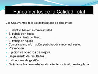 Fundamentos de la Calidad Total
Los fundamentos de la calidad total son los siguientes:
• El objetivo básico: la competitividad.
• El trabajo bien hecho.
• La Mejoramiento continuo.
• El trabajo en equipo .
• Comunicación, información, participación y reconocimiento.
• Prevención.
• Fijación de objetivos de mejora.
• Seguimiento de resultados.
• Indicadores de gestión.
• Satisfacer las necesidades del cliente: calidad, precio, plazo.
 