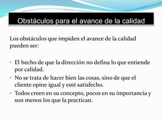 Obstáculos para el avance de la calidad
Los obstáculos que impiden el avance de la calidad
pueden ser:
• El hecho de que la dirección no defina lo que entiende
por calidad.
• No se trata de hacer bien las cosas, sino de que el
cliente opine igual y esté satisfecho.
• Todos creen en su concepto, pocos en su importancia y
son menos los que la practican.
 