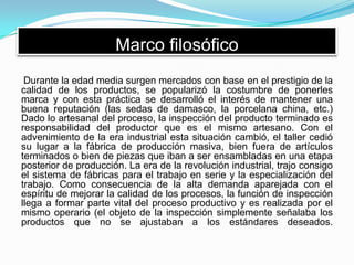 Marco filosófico
Durante la edad media surgen mercados con base en el prestigio de la
calidad de los productos, se popularizó la costumbre de ponerles
marca y con esta práctica se desarrolló el interés de mantener una
buena reputación (las sedas de damasco, la porcelana china, etc.)
Dado lo artesanal del proceso, la inspección del producto terminado es
responsabilidad del productor que es el mismo artesano. Con el
advenimiento de la era industrial esta situación cambió, el taller cedió
su lugar a la fábrica de producción masiva, bien fuera de artículos
terminados o bien de piezas que iban a ser ensambladas en una etapa
posterior de producción. La era de la revolución industrial, trajo consigo
el sistema de fábricas para el trabajo en serie y la especialización del
trabajo. Como consecuencia de la alta demanda aparejada con el
espíritu de mejorar la calidad de los procesos, la función de inspección
llega a formar parte vital del proceso productivo y es realizada por el
mismo operario (el objeto de la inspección simplemente señalaba los
productos que no se ajustaban a los estándares deseados.
 