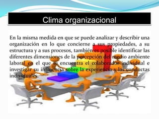 Clima organizacional
En la misma medida en que se puede analizar y describir una
organización en lo que concierne a sus propiedades, a su
estructura y a sus procesos, también es posible identificar las
diferentes dimensiones de la percepción del medio ambiente
laboral en el que se encuentra el colaborador individual e
investigar su influencia sobre la experiencia y las conductas
individuales.
 