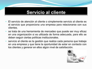 Servicio al cliente
• El servicio de atención al cliente o simplemente servicio al cliente es
el servicio que proporciona una empresa para relacionarse con sus
clientes.
• se trata de una herramienta de mercadeo que puede ser muy eficaz
en una organización si es utilizada de forma adecuada, para ello se
deben seguir ciertas políticas institucionales.
• servicio al cliente es la gestión que realiza cada persona que trabaja
en una empresa y que tiene la oportunidad de estar en contacto con
los clientes y generar en ellos algún nivel de satisfacción.
 