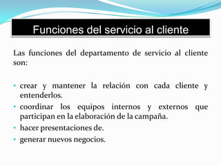 Funciones del servicio al cliente
Las funciones del departamento de servicio al cliente
son:
• crear y mantener la relación con cada cliente y
entenderlos.
• coordinar los equipos internos y externos que
participan en la elaboración de la campaña.
• hacer presentaciones de.
• generar nuevos negocios.
 