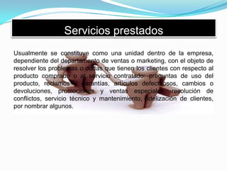 Servicios prestados
Usualmente se constituye como una unidad dentro de la empresa,
dependiente del departamento de ventas o marketing, con el objeto de
resolver los problemas o dudas que tienen los clientes con respecto al
producto comprado o al servicio contratado: preguntas de uso del
producto, reclamos y garantías, artículos defectuosos, cambios o
devoluciones, promociones y ventas especiales, resolución de
conflictos, servicio técnico y mantenimiento, fidelización de clientes,
por nombrar algunos.
 