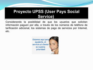 Proyecto UPSS (User Pays Social
Service)
Considerando la posibilidad de que los usuarios que solicitan
información paguen por ella, a través de los números de teléfono de
tarificación adicional, los sistemas de pago de servicios por Internet,
etc.
 