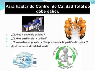Para hablar de Control de Calidad Total se
debe saber.
1. ¿Qué es Control de calidad?
2. ¿Qué es gestión de la calidad?
3. ¿Como esta compuesta la Composición de la gestión de calidad?
4. ¿Qué es control de calidad total?
 