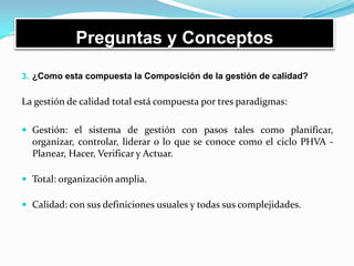 Preguntas y Conceptos
3. ¿Como esta compuesta la Composición de la gestión de calidad?
La gestión de calidad total está compuesta por tres paradigmas:
 Gestión: el sistema de gestión con pasos tales como planificar,
organizar, controlar, liderar o lo que se conoce como el ciclo PHVA -
Planear, Hacer, Verificar y Actuar.
 Total: organización amplia.
 Calidad: con sus definiciones usuales y todas sus complejidades.
 