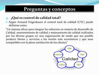 Preguntas y conceptos
4. ¿Qué es control de calidad total?
 Según Armand Feigenbaum el control total de calidad (CTC) puede
definirse como:
“Un sistema eficaz para integrar los esfuerzos en materia de desarrollo de
Calidad, mantenimiento de calidad y mejoramiento de calidad realizados
por los diverso grupos en una organización de modo que sea posible
producir bienes y servicios a los niveles más económicos y que sean
compatibles con la plena satisfacción de los clientes”
 