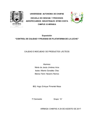 Exposición
“CONTROL DE CALIDAD Y PRUEBAS DE PLATAFORMA DE LA LECHE”
CALIDAD E INOCUIDAD DE PRODUCTOS LÁCTEOS
Alumnos:
María de Jesús Jiménez Arce
Isaías Alberto González Díaz
Blanca Yanin Navarro Ramos
IBQ. Hugo Enrique Pimentel Maza
7º Semestre Grupo: “A”
ARRIAGA CHIAPAS A 29 DE AGOSTO DE 2017
UNIVERSIDAD AUTONOMA DE CHIAPAS
ESCUELA DE CIENCIAS Y PROCESOS
AGROPECUARIOS INDUSTRIALES ISTMO COSTA
CAMPUS IX ARRIAGA
 