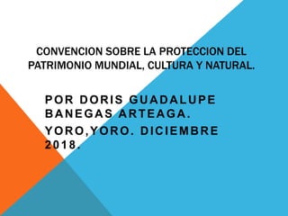 CONVENCION SOBRE LA PROTECCION DEL
PATRIMONIO MUNDIAL, CULTURA Y NATURAL.
POR DORIS GUADALUPE
BANEGAS ARTEAGA.
YORO,YORO. DICIEMBRE
2018.
 