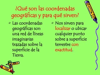 ¿Qué son las coordenadas
geográficas y para qué sirven?
• Las coordenadas
geográficas son
una red de líneas
imaginarias
trazadas sobre la
superficie de la
Tierra.
• Nos sirven para
localizar o ubicar
cualquier punto
sobre a superficie
terrestre con
exactitud.
 