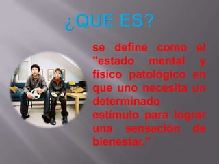 ¿QUE ES?se define como el "estado mental y físico patológico en que uno necesita un determinado estímulo para lograr una sensación de bienestar."