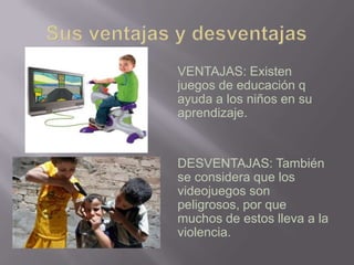 Sus ventajas y desventajasVENTAJAS: Existen juegos de educación q ayuda a los niños en su aprendizaje.DESVENTAJAS: También se considera que los videojuegos son peligrosos, por que muchos de estos lleva a la violencia.