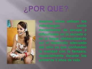 ¿POR QUE?muchos niños utilizan los videojuegos como mecanismos de escape a dificultades en la escuela o en el hogar obstaculizando así el desarrollo adecuado del niño ya que confunden la realidad con la fantasía, especialmente durante los primeros 5 años de vida.