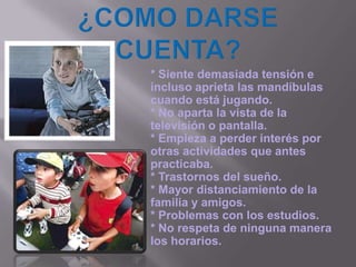¿COMO DARSE  CUENTA?* Siente demasiada tensión e incluso aprieta las mandíbulas cuando está jugando. * No aparta la vista de la televisión o pantalla. * Empieza a perder interés por otras actividades que antes practicaba. * Trastornos del sueño. * Mayor distanciamiento de la familia y amigos. * Problemas con los estudios. * No respeta de ninguna manera los horarios. 