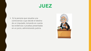 JUEZ
• Es la persona que resuelve una
controversia o que decide el destino
de un imputado, tomando en cuenta
las evidencias o pruebas presentadas
en un juicio, administrando justicia.
 