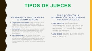 TIPOS DE JUECES
ATENDIENDO A SU POSICIÓN EN
EL SISTEMA JUDICIAL
 Magistrado o Juez supremo, que es cualquiera de los
magistrados que se hallan en el último grado de
carrera judicial. Habitualmente integran la respectiva
Alta Corte o Tribunal Supremo.
 Juez ordinario es todo aquel que ejerce su jurisdicción
por derecho propio y se halla establecido por oficio
permanente para administrar justicia en un punto
determinado.
 Juez convencional por las mismas partes para
entender en un negocio determinado, el cual no tiene
propiamente el cargo público de Juez, siendo solo un
particular, con la potestad, bajo el cumplimiento de
ciertos requisitos, de resolver un problema particular y
concreto.
EN RELACIÓN CON L A
INTERPOSICIÓN DEL RECURSO DE
APELACIÓN O AL ZADA
Juez superior es el que tiene
autoridad para juzgar las causas en
apelación y conocer de las quejas
contra los inferiores.
Juez a quo, aquel a quien se recurre
ante el superior.
 