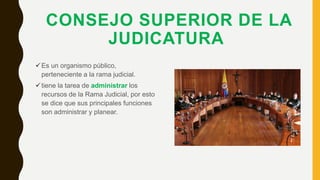 CONSEJO SUPERIOR DE LA
JUDICATURA
Es un organismo público,
perteneciente a la rama judicial.
tiene la tarea de administrar los
recursos de la Rama Judicial, por esto
se dice que sus principales funciones
son administrar y planear.
 