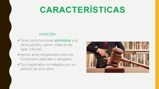 CARACTERÍSTICAS
FUNCIÓN
Tiene como funciones administrar a la
rama judicial y poner orden en las
salas, tribunal, ,
ejercer actos disciplinarios sobre los
funcionarios judiciales o abogados.
Sus magistrados son elegidos por un
período de ocho años.
 