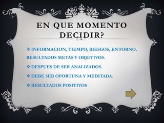EN QUE MOMENTO
DECIDIR?
INFORMACION, TIEMPO, RIESGOS, ENTORNO,
RESULTADOS METAS Y OBJETIVOS.
DESPUES DE SER ANALIZADOS.
DEBE SER OPORTUNA Y MEDITADA.
RESULTADOS POSITIVOS