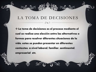 LA TOMA DE DECISIONES
La toma de decisiones es el proceso mediante el
cual se realiza una elección entre las alternativas o
formas para resolver diferentes situaciones de la
vida, estas se pueden presentar en diferentes
contextos: a nivel laboral, familiar, sentimental,
empresarial etc.