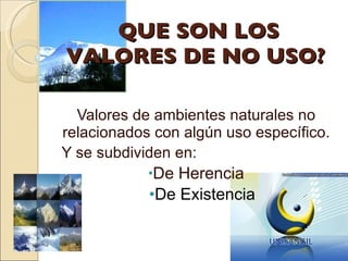 QUE SON LOS VALORES DE NO USO? Valores de ambientes naturales no relacionados con algún uso específico. Y se subdividen en:  De Herencia De Existencia  