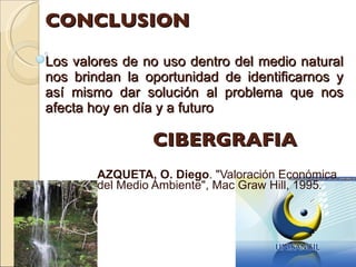CONCLUSION Los valores de no uso dentro del medio natural nos brindan la oportunidad de identificarnos y así mismo dar solución al problema que nos afecta hoy en día y a futuro  CIBERGRAFIA AZQUETA, O. Diego . "Valoración Económica del Medio Ambiente", Mac Graw Hill, 1995 . 