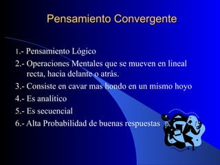 Pensamiento Convergente 1 .- Pensamiento Lógico 2.- Operaciones Mentales que se mueven en lineal recta, hacia delante o atrás. 3.- Consiste en cavar mas hondo en un mismo hoyo 4.- Es analítico 5.- Es secuencial 6.- Alta Probabilidad de buenas respuestas 