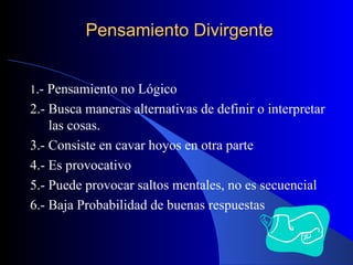 Pensamiento Divirgente 1 .- Pensamiento no Lógico 2.- Busca maneras alternativas de definir o interpretar las cosas. 3.- Consiste en cavar hoyos en otra parte 4.- Es provocativo 5.- Puede provocar saltos mentales, no es secuencial 6.- Baja Probabilidad de buenas respuestas 