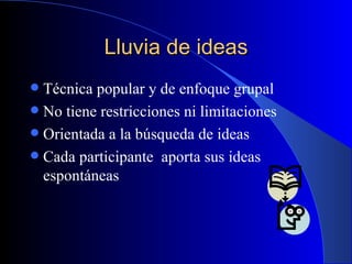 Lluvia de ideas Técnica popular y de enfoque grupal No tiene restricciones ni limitaciones Orientada a la búsqueda de ideas Cada participante  aporta sus ideas espontáneas 