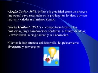 Según Taylor ,  1976 , define a la creatidad como un proceso intelectual cuyo resultados es la producción de ideas que son nuevas y valederas al mismo tiempo Según Guilford ,  1973  es el comportarse frente a los problemas, cuyo componentes conforma la fluidez de ideas, la flexibilidad, la originalidad y la elaboración . Plantea la importancia del desarrollo del pensamiento divergente y convergente   