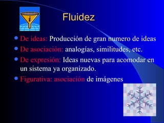 Fluidez De ideas:  Producción de gran numero de ideas De asociación:  analogías, similitudes, etc. De expresión:  Ideas nuevas para acomodar en un sistema ya organizado. Figurativa:   asociación  de imágenes 