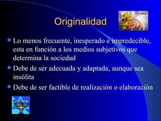 Originalidad Lo menos frecuente, inesperado e impredecible, esta en función a los medios subjetivos que determina la sociedad Debe de ser adecuada y adaptada, aunque sea insólita Debe de ser factible de realización o elaboración 