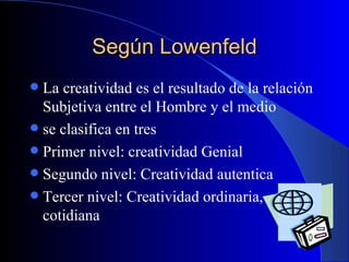 Según Lowenfeld La creatividad es el resultado de la relación Subjetiva entre el Hombre y el medio se clasifica en tres Primer nivel: creatividad Genial Segundo nivel: Creatividad autentica Tercer nivel: Creatividad ordinaria, cotidiana 