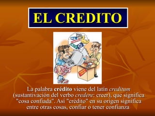 EL CREDITO La palabra  crédito  viene del latín  creditum  (sustantivación del verbo  credere : creer), que significa &quot;cosa confiada&quot;. Así &quot;crédito&quot; en su origen significa entre otras cosas, confiar o tener confianza  