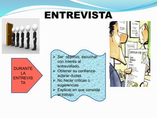 DURANTE 
LA 
ENTREVIS 
TA 
ENTREVISTA 
 Ser objetivo, escuchar 
con interés al 
entrevistado. 
 Obtener su confianza-aclarar 
dudas. 
 No hacer criticas o 
sugerencias 
 Explicar en que consiste 
el trabajo. 
 