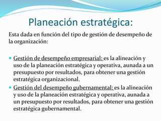 Planeación estratégica: 
Esta dada en función del tipo de gestión de desempeño de 
la organización: 
 Gestión de desempeño empresarial: es la alineación y 
uso de la planeación estratégica y operativa, aunada a un 
presupuesto por resultados, para obtener una gestión 
estratégica organizacional. 
 Gestión del desempeño gubernamental: es la alineación 
y uso de la planeación estratégica y operativa, aunada a 
un presupuesto por resultados, para obtener una gestión 
estratégica gubernamental. 
 