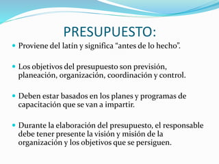 PRESUPUESTO: 
 Proviene del latín y significa “antes de lo hecho”. 
 Los objetivos del presupuesto son previsión, 
planeación, organización, coordinación y control. 
 Deben estar basados en los planes y programas de 
capacitación que se van a impartir. 
 Durante la elaboración del presupuesto, el responsable 
debe tener presente la visión y misión de la 
organización y los objetivos que se persiguen. 
 