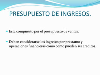 PRESUPUESTO DE INGRESOS. 
 Esta compuesto por el presupuesto de ventas. 
 Deben considerarse los ingresos por préstamo y 
operaciones financieras como como pueden ser créditos. 
 