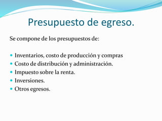 Presupuesto de egreso. 
Se compone de los presupuestos de: 
 Inventarios, costo de producción y compras 
 Costo de distribución y administración. 
 Impuesto sobre la renta. 
 Inversiones. 
 Otros egresos. 
 