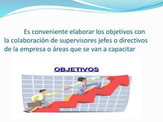 Es conveniente elaborar los objetivos con 
la colaboración de supervisores jefes o directivos 
de la empresa o áreas que se van a capacitar 
 