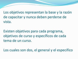Los objetivos representan la base y la razón 
de capacitar y nunca deben perderse de 
vista. 
Existen objetivos para cada programa, 
objetivos de curso y específicos de cada 
tema de un curso. 
Los cuales son dos, el general y el especifico 
 