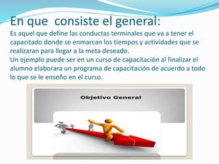 En que consiste el general: 
Es aquel que define las conductas terminales que va a tener el 
capacitado donde se enmarcan los tiempos y actividades que se 
realizaran para llegar a la meta deseado. 
Un ejemplo puede ser en un curso de capacitación al finalizar el 
alumno elaborara un programa de capacitación de acuerdo a todo 
lo que se le enseño en el curso. 
 