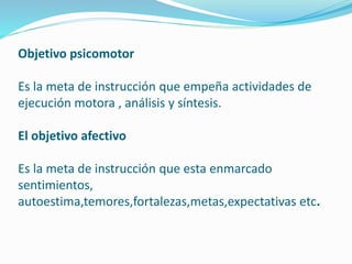 Objetivo psicomotor 
Es la meta de instrucción que empeña actividades de 
ejecución motora , análisis y síntesis. 
El objetivo afectivo 
Es la meta de instrucción que esta enmarcado 
sentimientos, 
autoestima,temores,fortalezas,metas,expectativas etc. 
 