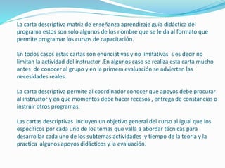 La carta descriptiva matriz de enseñanza aprendizaje guía didáctica del 
programa estos son solo algunos de los nombre que se le da al formato que 
permite programar los cursos de capacitación. 
En todos casos estas cartas son enunciativas y no limitativas s es decir no 
limitan la actividad del instructor .En algunos caso se realiza esta carta mucho 
antes de conocer al grupo y en la primera evaluación se advierten las 
necesidades reales. 
La carta descriptiva permite al coordinador conocer que apoyos debe procurar 
al instructor y en que momentos debe hacer recesos , entrega de constancias o 
instruir otros programas. 
Las cartas descriptivas incluyen un objetivo general del curso al igual que los 
específicos por cada uno de los temas que valla a abordar técnicas para 
desarrollar cada uno de los subtemas actividades y tiempo de la teoría y la 
practica algunos apoyos didácticos y la evaluación. 
 