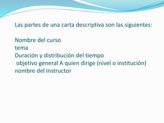 Las partes de una carta descriptiva son las siguientes: 
Nombre del curso 
tema 
Duración y distribución del tiempo 
objetivo general A quien dirige (nivel o institución) 
nombre del instructor 
 
