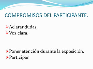 COMPROMISOS DEL PARTICIPANTE. 
Aclarar dudas. 
Voz clara. 
Poner atención durante la exposición. 
Participar. 
 