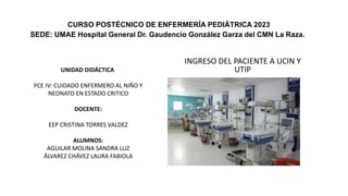 INGRESO DEL PACIENTE A UCIN Y
UTIP
CURSO POSTÉCNICO DE ENFERMERÍA PEDIÁTRICA 2023
SEDE: UMAE Hospital General Dr. Gaudencio González Garza del CMN La Raza.
UNIDAD DIDÁCTICA
PCE IV: CUIDADO ENFERMERO AL NIÑO Y
NEONATO EN ESTADO CRITICO
DOCENTE:
EEP CRISTINA TORRES VALDEZ
ALUMNOS:
​AGUILAR MOLINA SANDRA LUZ
ÁLVAREZ CHÁVEZ LAURA FABIOLA
 