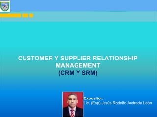 1
CUSTOMER Y SUPPLIER RELATIONSHIP
MANAGEMENT
(CRM Y SRM)
Expositor:
Lic. (Esp) Jesús Rodolfo Andrade León
 